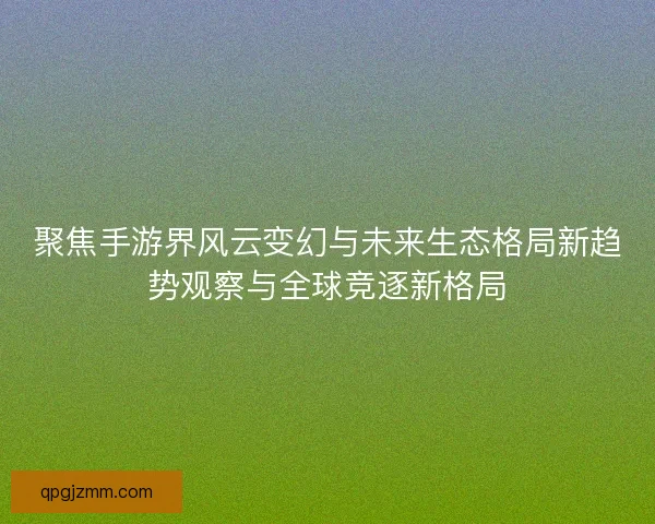 聚焦手游界风云变幻与未来生态格局新趋势观察与全球竞逐新格局