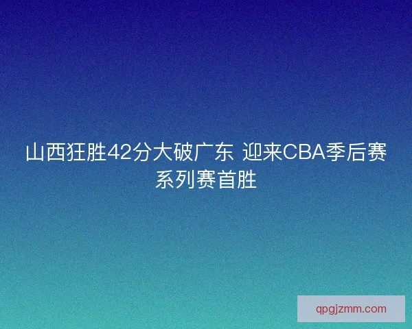 山西狂胜42分大破广东 迎来CBA季后赛系列赛首胜