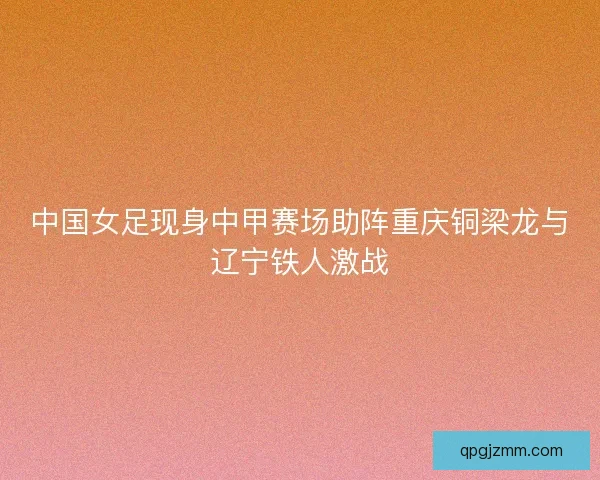中国女足现身中甲赛场助阵重庆铜梁龙与辽宁铁人激战