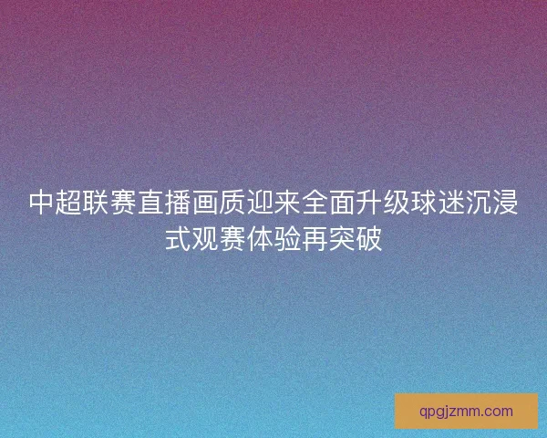 中超联赛直播画质迎来全面升级球迷沉浸式观赛体验再突破