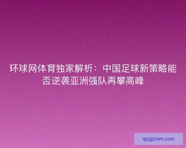 环球网体育独家解析：中国足球新策略能否逆袭亚洲强队再攀高峰