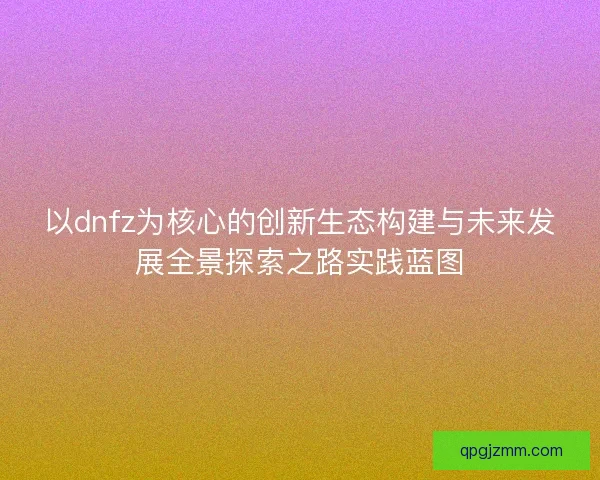 以dnfz为核心的创新生态构建与未来发展全景探索之路实践蓝图