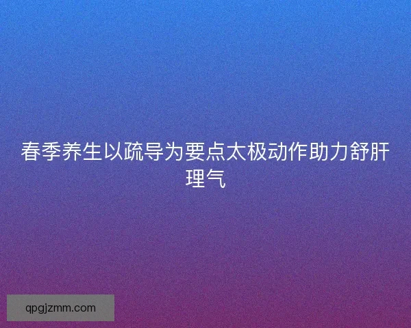 春季养生以疏导为要点太极动作助力舒肝理气