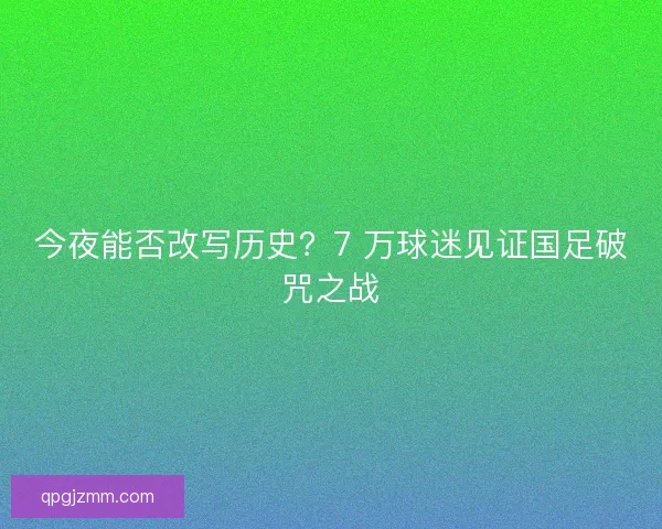 今夜能否改写历史？7 万球迷见证国足破咒之战