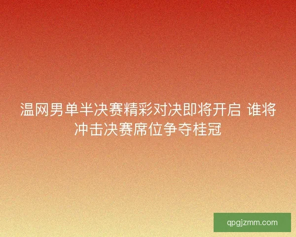 温网男单半决赛精彩对决即将开启 谁将冲击决赛席位争夺桂冠
